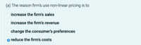 (a) The reason firm's use non-linear pricing is to
increase the firm's sales
increase the firm's revenue
change the consumer's preferences
o reduce the firm's costs
