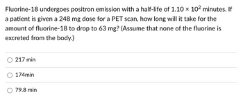 Fluorine-18 undergoes positron emission with a half-life of 1.10 × 10² minutes. If
a patient is given a 248 mg dose for a PET scan, how long will it take for the
amount of fluorine-18 to drop to 63 mg? (Assume that none of the fluorine is
excreted from the body.)
217 min
174min
79.8 min