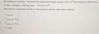 The complex ion Cu(NH3)2* is formed from a solution that initially contains 1.50 x 10-3 M CUNO3 and 0.085 M NH3.
Cut (aq) + 2 NH3(aq) = Cu(NH3)2 (aq)
1
Kf =6.3 x 10-12
Determine the concentration of free Cut that remains in solution under these conditions.
O 4.0 M
3.5 x 10-12 M
6.3 x 10-12 M
2.5.M