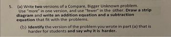 5. (a) Write two versions of a Compare, Bigger Unknown problem.
Use "more" in one version, and use "fewer" in the other. Draw a strip
diagram and write an addition equation and a subtraction
equation that fit with the problems.
(b) Identify the version of the problem you wrote in part (a) that is
harder for students and say why it is harder.