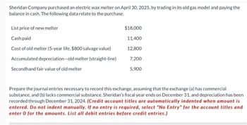 Sheridan Company purchased an electric wax melter on April 30, 2025, by trading in its old gas model and paying the
balance in cash. The following data relate to the purchase.
List price of new melter
Cash paid
Cost of old melter (5-year life, $800 salvage value)
Accumulated depreciation-old melter (straight-line)
Secondhand fair value of old melter
$18,000
11,400
12,800
7,200
5,900
Prepare the journal entries necessary to record this exchange, assuming that the exchange (a) has commercial
substance, and (b) lacks commercial substance. Sheridan's fiscal year ends on December 31, and depreciation has been
recorded through December 31, 2024. (Credit account titles are automatically indented when amount is
entered. Do not indent manually. If no entry is required, select "No Entry" for the account titles and
enter 0 for the amounts. List all debit entries before credit entries.)