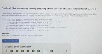 Problem 2-12A Journalizing, posting, preparing a trial balance and financial statements LO1, 3, 4, 5, 6
Taylor Smith is a singer who has experienced international success in her career. On May 1, 2023, Taylor started her business, Glitter
and Gold Studio, where she teaches singing. The following activities occurred during July, the third month of operations:
July 1 Purchased supplies including sheet music on credit for $150.
2 Collected $7,800 in advance for singing lessons to be delivered in August.
3 Collected $3,900 for teaching singing lessons in July.
4 Paid $4,900 to rent her music studio for the month of July.
5 Paid $900 for supplies purchased on account last month.
15 Taylor Smith withdrew cash of $850 to do some personal shopping on the weekend.
20 Paid her assistant wages of $1,800.
31 Purchased new microphone equipment on credit for $1,250.
Required:
1. Prepare journal entries to record the July transactions,
View transaction list
Journal entry worksheet
3
6
7