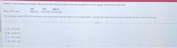 Camellia, a merchandising company, has provided the following extracts from their budget for the first quarter of the forthcoming year
Jan
Feb
Sales (30% cash)
March
$750,000 $1,000,000
$400,000
The company collects 60% of credit sales in the same month and the balance in the next month Calculate the collections from the customers for the month of February
OA $750,000
OB $540,000
OC. $427,000
OD 1652,000
Corre