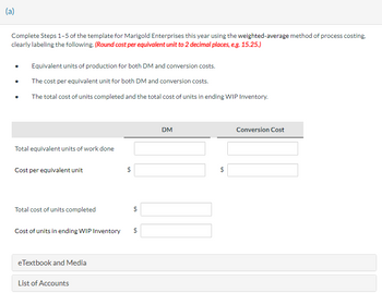 (a)
Complete Steps 1-5 of the template for Marigold Enterprises this year using the weighted-average method of process costing.
clearly labeling the following. (Round cost per equivalent unit to 2 decimal places, e.g. 15.25.)
Equivalent units of production for both DM and conversion costs.
The cost per equivalent unit for both DM and conversion costs.
The total cost of units completed and the total cost of units in ending WIP Inventory.
Total equivalent units of work done
Cost per equivalent unit
Total cost of units completed
Cost of units in ending WIP Inventory
eTextbook and Media
List of Accounts
$
LA
LA
DM
$
Conversion Cost