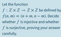 Let the function
f : ZxZ → Z ×Z be defined by
f (n, m) —
(п + т,п — т). Decide
whether f is injective and whether
|
f is surjective, proving your answer
carefully.
