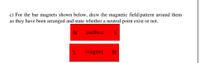 c) For the bar magnets shown below, draw the magnetic field/pattern around them
as they have been arranged and state whether a neutral point exist or not.
magnet
magnet
