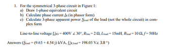 1. For the symmetrical 3-phase circuit in Figure 1:
a) Draw 1-phase equivalent circuit
b) Calculate phase current IR (in phasor form)
c) Calculate 3-phase apparent power Sload of the load (not the whole circuit) in com-
plex form
Line-to-line voltage URS= 400V 30°, Rline=22, Lload = 15mH, Rload = 10 Q2, f= 50Hz
Answers (Sload = (9.63 +4.54 j) kVA, UR,load 198.03 VZ 3.8 °)