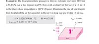 Example 2: The local atmospheric pressure in Denver, Colorado (elevation 1610 m),
is 83.4 kPa. Air at this pressure is 20°C flows with a velocity of 8 m/s over a 1.5 m × 6
m flat plate whose temperature is 140°C (Figure). Determine the rate of heat transfer
from the plate if the air flows parallel to the (a) 6-m-long side and (b) the 1.5-m side.
k = 0.02953 W/m - °C
= 2.097 × 10-5 m²/s
Pr = 0.7154
P.
atm
= 83.4 kPa
@ 1 atm
T = 20°C
V = 8 m/s
T,= 140°C
Air
6 m
15 m
