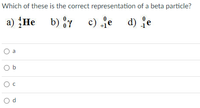 Which of these is the correct representation of a beta particle?
a) He b) y
c) je d) fe
a
O b
d.
