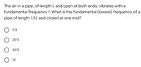 The air in a pipe, of length L and open at both ends, vibrates with a
fundamental frequency f. What is the fundamental (lowest) frequency of a
pipe of length 1.5L and closed at one end?
f/3
2f/3
3f/2
O 3f
