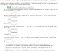 A civil engineer has been studying the frequency of vehicle accidents on a certain stretch of interstate highway. Longterm history
indicates that there has been an average of 1.76 accidents per day on this section of the interstate. Let r be a random variable that
represents number of accidents per day. Let O represent the number of observed accidents per day based on local highway patrol
reports. A random sample of 90 days gave the following information.
2.
3
4 or more
12
24
18
20
16
(a) The civil engineer wants to use a Poisson distribution to represent the probability of r, the number of accidents per day.
The Poisson distribution is given below.
P(r) =
r!
Here 2 = 1.76 is the average number of accidents per day. Compute P(r) for r = 0, 1, 2, 3, and 4 or more. (Round your
answers to three decimal places.)
P(0) =
P(1) =
P(2) =
P(3) =
P(4 or more)
(b) Compute the expected number of accidents E = 90P(r) for r = 0, 1, 2, 3, and 4 or more. (Round your answers to two
decimal places.)
E(0) =
E(1) =
E(2) =
Е(3) -
E(4 or more) =
(c) Compute the sample statistic x? = E((0 - E)?/E) and the degrees of freedom. (Round your sample statistic to three
decimal places.)
df =
x? =
(d) Test the statement that the Poisson distribution fits the sample data. Use a 1% level of significance.
O Fail to reject the null hypothesis, there is sufficient evidence to conclude the Poisson distribution does not fit.
O Reject the null hypothesis, there is insufficient evidence to conclude the Poisson distribution does not fit.
Reject the null hypothesis, there is sufficient evidence to conclude the Poisson distribution does not fit.
O Fail to reject the null hypothesis, there is insufficient evidence to conclude the Poisson distribution does not fit.
