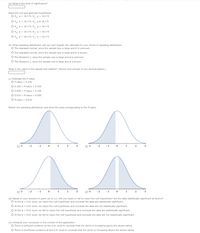 (a) What is the level of significance?
State the null and alternate hypotheses.
O H: = 16.4 t; H,:< 16.4 ft
O H: = 16.4 t; H: = 16.4 ft
O H: H = 16.4 ft; H,: > 16.4 ft
O Ho: A> 16.4 ft; H: = 16.4 ft
OH: H< 16.4 ft; H,: = 16.4 ft
(b) What sampling distribution will you use? Explain the rationale for your choice of sampling distribution.
O The standard normal, since the sample size is large and o is unknown.
O The standard normal, since the sample size is large and o is known.
O The Student's t, since the sample size is large and o is unknown.
O The Student's t, since the sample size is large and o is known.
What is the value of the sample test statistic? (Round your answer to two decimal places.)
(c) Estimate the P-value.
O P-value > 0.250
O 0.100 < P-value < 0.250
O 0.050 < P-value < 0.100
O 0.010 < P-value < 0.050
O P-value < 0.010
Sketch the sampling distribution and show the area corresponding to the P-value.
o-3
-1
-2
-2
(d) Based on your answers in parts (a) to (c), will you reject or fail to reject the null hypothesis? Are the data statistically significant at level a?
O At the a = 0.01 level, we reject the null hypothesis and conclude the data are statistically significant.
O At the a = 0.01 level, we reject the null hypothesis and conclude the data are not statistically significant.
O At the a = 0.01 level, we fail to reject the null hypothesis and conclude the data are statistically significant.
O At the a = 0.01 level, we fail to reject the null hypothesis and conclude the data are not statistically significant.
(e) Interpret your conclusion in the context of the application.
O There is sufficient evidence at the 0.01 level to conclude that the storm is increasing above the severe rating.
O There is insufficient evidence at the 0.01 level to condude that the storm is increasing above the severe rating.
