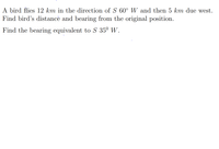 A þird flies 12 km in the direction of S 60° W and then 5 km due west.
Find bird's distancė and bearing from the original position.
Find the bearing equivalent to S 35º W.
