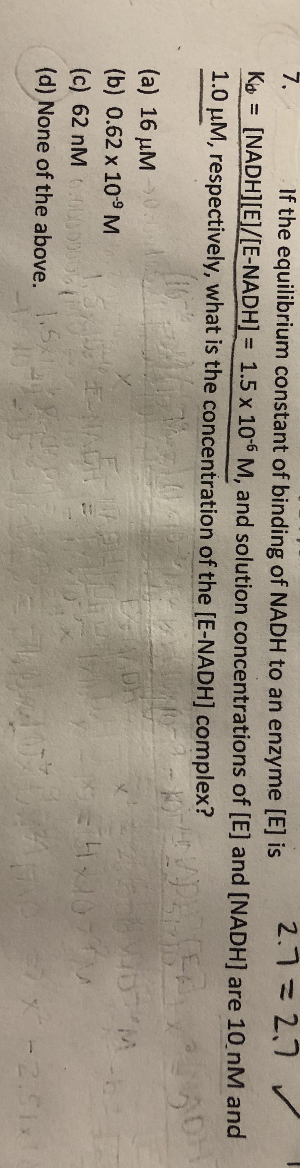 7.
If the equilibrium constant of binding of NADH to an enzyme [E] is
2.7=2,7 v
Ko = [NADH][E]/[E-NADH] = 1.5 x 10-6 M, and solution concentrations of [E] and [NADH] are 10 nM and
1.0 µM, respectively, what is the concentration of the [E-NADH] complex?
%3D
51210
(a) 16 µM0.:0
(b) 0.62 x 109 M
1.5
E-NADH
(c) 62 nM .0000000
(d) None of the above.
5
-2.51x
