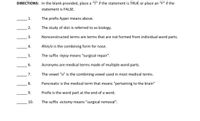 DIRECTIONS: In the blank provided, place a "T" if the statement is TRUE or place an "F" if the
statement is FALSE.
1.
The prefix hyper means above.
2.
The study of skin is referred to as biology.
3.
Nonconstructed terms are terms that are not formed from individual word parts.
4.
Rhin/o is the combining form for nose.
5.
The suffix -lepsy means "surgical repair".
6.
Acronyms are medical terms made of multiple word parts.
7.
The vowel "o" is the combining vowel used in most medical terms.
8.
Pancreatic is the medical term that means "pertaining to the brain"
9.
Prefix is the word part at the end of a word.
10.
The suffix -ectomy means "surgical removal".
