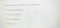 In the term Wilms' tumor, Wilms' is an example of a:
1) nonconstructed term.
2) constructed term.
3) combining form.
O 4) word root.
