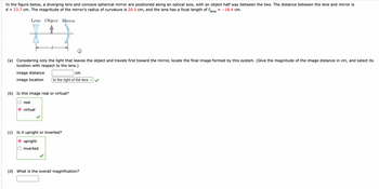 In the image, there is a diagram illustrating an optical system consisting of a diverging lens and a concave spherical mirror, with an object placed halfway between the two. The distance between the lens and mirror is \( d = 23.7 \, \text{cm} \). The mirror's radius of curvature is \( 20.5 \, \text{cm} \), and the lens has a focal length of \( f_{\text{lens}} = -18.4 \, \text{cm} \).

### Diagram Description:
- **Lens:** Represented on the left, diverging in nature.
- **Object:** Positioned in the middle between the lens and the mirror.
- **Mirror:** A concave spherical mirror is shown on the right.
- **Optical Axis:** A horizontal line passing through the centers of the lens, object, and mirror.

### Questions and Answers:

#### (a) Considering only the light that leaves the object and travels first toward the mirror, locate the final image formed by this system.

- **Image Distance:** 
  - Answer field: [Input box] cm
- **Image Location:**
  - Dropdown option selected: "to the right of the lens" ✔️

#### (b) Is this image real or virtual?

- **Options:**
  - ○ real
  - ● virtual ✔️

#### (c) Is it upright or inverted?

- **Options:**
  - ● upright ✔️
  - ○ inverted

#### (d) What is the overall magnification?

- **Overall Magnification:**
  - Answer field: [Input box]

This educational resource explains how to analyze the formation of images in optical systems comprising lenses and mirrors, utilizing concepts like image distance, type, orientation, and magnification.