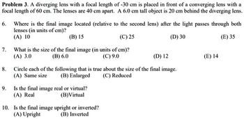 Problem 3. A diverging lens with a focal length of -30 cm is placed in front of a converging lens with a
focal length of 60 cm. The lenses are 40 cm apart. A 6.0 cm tall object is 20 cm behind the diverging lens.
6. Where is the final image located (relative to the second lens) after the light passes through both
lenses (in units of cm)?
(A) 10
(B) 15
(C) 25
(D) 30
(E) 35
7. What is the size of the final image (in units of cm)?
(A) 3.0
(B) 6.0
(C) 9.0
8.
(D) 12
Circle each of the following that is true about the size of the final image.
(A) Same size
(B) Enlarged
(C) Reduced
9. Is the final image real or virtual?
(A) Real
(B) Virtual
10. Is the final image upright or inverted?
(A) Upright
(B) Inverted
(E) 14