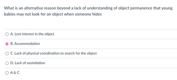 What is an alternative reason beyond a lack of understanding of object permanence that young
babies may not look for an object when someone hides
A. Lost interest in the object
B. Accommodation
C. Lack of physical coordination to search for the object
D. Lack of assimilation
A & C