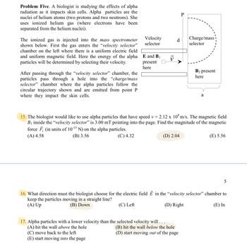 **Problem Five.** A biologist is studying the effects of alpha radiation as it impacts skin cells. Alpha particles are the nuclei of helium atoms (two protons and two neutrons). She uses ionized helium gas (where electrons have been separated from the helium nuclei).

The ionized gas is injected into the **mass spectrometer** shown below. First, the gas enters the **“velocity selector”** chamber on the left where there is a uniform electric field and uniform magnetic field. Here the energy of the alpha particles will be determined by selecting their velocity.

After passing through the **“velocity selector”** chamber, the particles pass through a hole into the **“charge/mass selector”** chamber where the alpha particles follow the circular trajectory shown and are emitted from point P where they impact the skin cells.

![Diagram Explanation] A diagram on the right shows a mass spectrometer setup. On the left, a rectangular section labeled **“Velocity selector”** indicates where the electric field, \(E\), and magnetic field, \(B_1\), are present. A vector \( \vec{v} \) indicates the velocity. On the right, a semicircular section labeled **“Charge/mass selector”** indicates where \(B_2\) is present. Point **P** is marked at the end of the semicircular path.

**15.** The biologist would like to use alpha particles that have speed \( v = 2.12 \times 10^8 \, \text{m/s} \). The magnetic field \( B_1 \) inside the **“velocity selector”** is \( 3.00 \, \text{mT} \) pointing into the page. Find the magnitude of the magnetic force \( \vec{F}_1 \) (in units of \( 10^{-13} \, \text{N} \) ) on the alpha particles.
- (A) 4.58
- (B) 3.56
- (C) 4.32
- (D) 2.04
- (E) 5.56

**16.** What direction must the biologist choose for the electric field \( \vec{E} \) in the **“velocity selector”** chamber to keep the particles moving in a straight line?
- (A) Up
- (B) Down
- (C) Left
- (