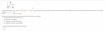 BuC
60.0°
AMC
0.500 m
--x
Cμc
(a) Three point charges, A = 2.10 μC, B = 6.50 μC, and C= -4.75 μC, are located at the corners of an equilateral triangle as in the figure above. Find the magnitude and direction of the electric field at the position of the 2.10 μC charge.
magnitude
N/C
direction
o below the +x-axis
(b) How would the electric field at that point be affected if the charge there were doubled?
O The magnitude of the field would be halved.
The field would be unchanged.
O The magnitude of the field would double.
O The magnitude of the field would quadruple.
Would the magnitude of the electric force be affected?
O Yes
O No