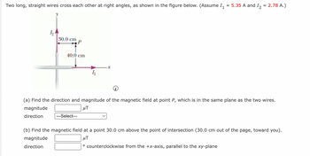 Two long, straight wires cross each other at right angles, as shown in the figure below. (Assume 1₁
12
30.0 cm
P
40.0 cm
---Select---
·x
5.35 A and I₂ = 2.78 A.)
(a) Find the direction and magnitude of the magnetic field at point P, which is in the same plane as the two wires.
magnitude
μT
direction
(b) Find the magnetic field at a point 30.0 cm above the point of intersection (30.0 cm out of the page, toward you).
magnitude
μT
direction
o counterclockwise from the +x-axis, parallel to the xy-plane