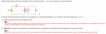 The image shows a circuit diagram of an AC source connected to a transformer. The transformer has a turns ratio of \( N_1/N_2 = 2.70 \), a source resistor \( R_S \), and a load resistor \( R_L \).

### Diagram Details:
- **AC Source (\(\Delta V_S\))**: The source provides an rms voltage of 86.0 V.
- **Transformer**: Consists of two coils, primary (\(N_1\)) and secondary (\(N_2\)) with a turns ratio of 2.70.
- **Load Resistor (\(R_L\))**: Has a resistance of 48.0 \(\Omega\).
- **Voltmeter**: Measures an rms voltage of 26.0 V across the load resistor \(R_L\).

### Problem Statement:
1. **(a) Calculation Task**: Determine the value of the source resistor \( R_S \) in ohms (\(\Omega\)).
   - **Input Box with Incorrect Output**: 350 \(\Omega\) with a wrong answer indication.
   - **Hints Provided**: 
     - Relationship between the rms voltage across secondary and primary coil.
     - Power delivery comparison between primary and load resistor.
     - Voltage relationships on the primary side.

2. **(b) What If Scenario**: If the turns ratio is increased to 3.00, determine the source resistance \( R_S \) in ohms (\(\Omega\)) needed to deliver the same power to the load.
   - **Input Box with Incorrect Output**: 432 \(\Omega\) with a wrong answer indication.
   - **Hints Provided**:
     - Modify previous work to account for the new turns ratio in order to maintain the same power delivery.

This image provides a detailed circuit schematic and a problem scenario that involves understanding transformer behavior and electrical power relationships, aimed at educational purposes in Physics or Electrical Engineering courses.