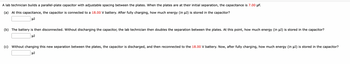 A lab technician builds a parallel-plate capacitor with adjustable spacing between the plates. When the plates are at their initial separation, the capacitance is 7.00 μF.
(a) At this capacitance, the capacitor is connected to a 18.00 V battery. After fully charging, how much energy (in µJ) is stored in the capacitor?
μJ
(b) The battery is then disconnected. Without discharging the capacitor, the lab technician then doubles the separation between the plates. At this point, how much energy (in µJ) is stored in the capacitor?
μJ
(c) Without changing this new separation between the plates, the capacitor is discharged, and then reconnected to the 18.00 V battery. Now, after fully charging, how much energy (in μJ) is stored in the capacitor?
μJ