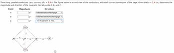 Three long, parallel conductors carry currents of I = 2.9 A. The figure below is an end view of the conductors, with each current coming out of the page. Given that a = 2.4 cm, determine the
magnitude and direction of the magnetic field at points A, B, and C.
Point
Magnitude
A
B
C
B
μT
μT
μ.
Direction
toward the top of the page
toward the bottom of the page ✓
The magnitude is zero.
I