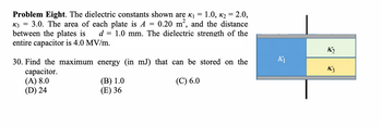 Problem Eight. The dielectric constants shown are ₁ 1.0, K₂ = 2.0,
0.20 m², and the distance
=
3.0. The area of each plate is A
between the plates is
entire capacitor is 4.0 MV/m.
K3
=
d = 1.0 mm. The dielectric strength of the
30. Find the maximum energy (in mJ) that can be stored on the
capacitor.
(A) 8.0
(C) 6.0
(D) 24
(B) 1.0
(E) 36
K₁
K₂
K3