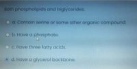 Both phospholipids and triglycerides:
a. Contain serine or some other organic compound.
b. Have a phosphate.
c. Have three fatty acids.
Od. Have a glycerol backbone.
