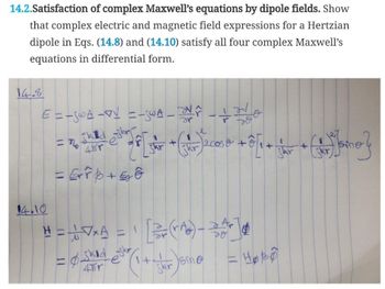 14.2.Satisfaction of complex Maxwell's equations by dipole fields. Show
that complex electric and magnetic field expressions for a Hertzian
dipole in Eqs. (14.8) and (14.10) satisfy all four complex Maxwell's
equations in differential form.
14.8
E = _SWA_V=-_WA_No
14.10
= 26 th 2 28[zar + (3) ecose + 6 [+ + [ne}
4r
20
jkr
= Errb+50
(jkr)
H = 17xA = [2 (₂) - ZAJ
1
DO
Ø skid
4Tr
*(1 + ghar Joine
Skr
ejkr
= Hobo