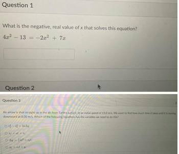 Question 1
What is the negative, real value of x that solves this equation?
4x² - 13 = -2x² + 7x
Question 2
Question 3
An arrow is shot straight up in the air, from Earth's surface, at an initial speed of 15.0 m/s. We want to find how much time it takes until it is moving
downward at 8.00 m/s. Which of the following equations has the variables we need to do this?
0--2a4y
Ov=at +1
O Ayat² + vot
Ov=vot +