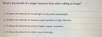 What is the benefit of a longer exposure time when making an image?
O It allows the detector to record light at very short wavelengths.
O It allows the detector to measure rapid variations in light intensity.
O It allows the detector to achieve higher angular resolution.
O It allows the detector to collect more total light.