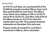 Accounting
on 7/2/Y1 Loch Ness, Inc. purchased 50 of the
$1,000 face bonds issued by EBerry Corp. Loch
Ness paid $1,000 for each bond. The EBerry
Corp. bonds were trading at 108 on 12/31/Y1
and at 98 on 12/31/Y2. Loch Ness sold all 50 of
the EBerry bonds on 7/1/Y3 for when the
market price was 104. They prepare financial
statements on December 31st each year.
Prepare all the JE needed for Loch Ness's
investment in EBerry. Show calculation
