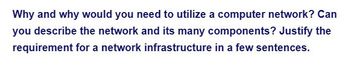 Why and why would you need to utilize a computer network? Can
you describe the network and its many components? Justify the
requirement for a network infrastructure in a few sentences.