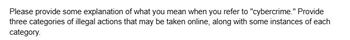 Please provide some explanation of what you mean when you refer to "cybercrime." Provide
three categories of illegal actions that may be taken online, along with some instances of each
category.