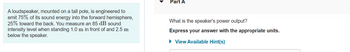 A loudspeaker, mounted on a tall pole, is engineered to
emit 75% of its sound energy into the forward hemisphere,
25% toward the back. You measure an 85 dB sound
intensity level when standing 1.0 m in front of and 2.5 m
below the speaker.
Part A
What is the speaker's power output?
Express your answer with the appropriate units.
► View Available Hint(s)