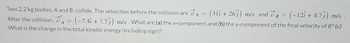 Two 2.2 kg bodies, A and B, collide. The velocities before the collision are v₁ = (31î + 26ĵ) m/s and VB = (−12î + 4.7ĵ) m/s .
(-7.4î + 7.7) m/s. What are (a) the x-component and (b) the y-component of the final velocity of B? (c)
What is the change in the total kinetic energy (including sign)?
After the collision,
=