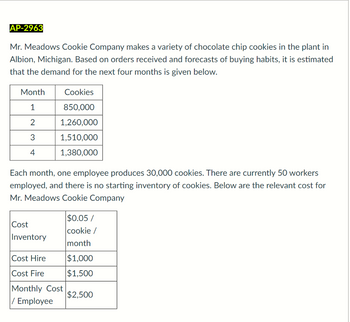 AP-2963
Mr. Meadows Cookie Company makes a variety of chocolate chip cookies in the plant in
Albion, Michigan. Based on orders received and forecasts of buying habits, it is estimated
that the demand for the next four months is given below.
Month
1
2
3
4
Each month, one employee produces 30,000 cookies. There are currently 50 workers
employed, and there is no starting inventory of cookies. Below are the relevant cost for
Mr. Meadows Cookie Company
Cost
Inventory
Cookies
850,000
1,260,000
1,510,000
1,380,000
Cost Hire
Cost Fire
Monthly Cost
/ Employee
$0.05/
cookie /
month
$1,000
$1,500
$2,500