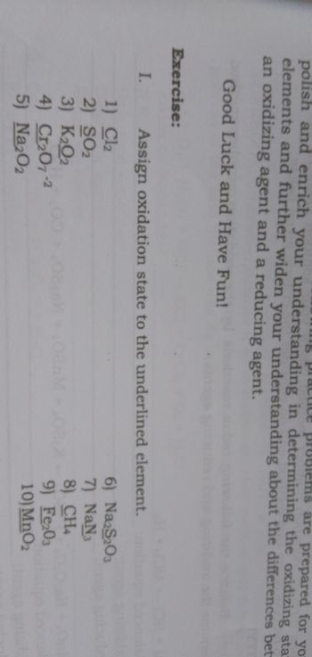 practice problems are prepared for yo
polish and enrich your understanding in determining the oxidizing sta
elements and further widen your understanding about the differences bet
an oxidizing agent and a reducing agent.
Good Luck and Have Fun!
Assign oxidation state to the underlined element.
1) Cl2
2) SO2
3) K₂02
4) Cr₂07-2
5) Na2O2
Exercise:
I.
6) Na2S2O3
7) NaN3
8) CH4
9) Fe203
10) MnO2