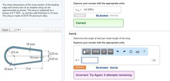 The mean dimensions of the cross section of the leading
edge and torsion box of an airplane wing can be
approximated as shown. The wing is subjected to a
torque of 4.7 MN m and the wall thickness is 10 mm.
The wing is made of 2014-T6 aluminum alloy.
Figure 1
of 1
0.5 m
10 mm
10 mm
10 mm
2 m
0.25 m
0.25 m
Express your answer with the appropriate units.
Tavg 124 MPa
Submit
Correct
Part B
My Answers Give Up
Determine the angle of twist per meter length of the wing.
Express your answer with the appropriate units.
VΠΙ ΑΣΦ It vec
Submit
My Answers Give Up
Incorrect; Try Again; 5 attempts remaining
?
°/m