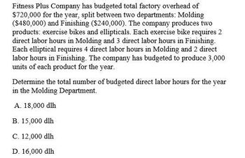 Fitness Plus Company has budgeted total factory overhead of
$720,000 for the year, split between two departments: Molding
($480,000) and Finishing ($240,000). The company produces two
products: exercise bikes and ellipticals. Each exercise bike requires 2
direct labor hours in Molding and 3 direct labor hours in Finishing.
Each elliptical requires 4 direct labor hours in Molding and 2 direct
labor hours in Finishing. The company has budgeted to produce 3,000
units of each product for the year.
Determine the total number of budgeted direct labor hours for the year
in the Molding Department.
A. 18,000 dlh
B. 15,000 dlh
C. 12,000 dlh
D. 16,000 dlh