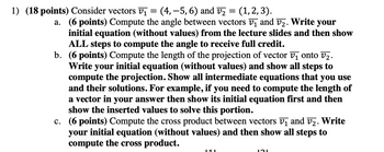 =
1) (18 points) Consider vectors v₁ (4, -5, 6) and V₂ (1, 2, 3).
a. (6 points) Compute the angle between vectors v₁ and v₂. Write your
initial equation (without values) from the lecture slides and then show
ALL steps to compute the angle to receive full credit.
b. (6 points) Compute the length of the projection of vector v₁ onto v₂.
Write your initial equation (without values) and show all steps to
compute the projection. Show all intermediate equations that you use
and their solutions. For example, if you need to compute the length of
a vector in your answer then show its initial equation first and then
show the inserted values to solve this portion.
c. (6 points) Compute the cross product between vectors v₁ and v₂. Write
your initial equation (without values) and then show all steps to
compute the cross product.
121