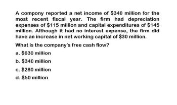 A compony reported a net income of $340 million for the
most recent fiscal year. The firm had depreciation
expenses of $115 million and capital expenditures of $145
million. Although it had no interest expense, the firm did
have an increase in net working capital of $30 million.
What is the company's free cash flow?
a. $630 million
b. $340 million
c. $280 million
d. $50 million