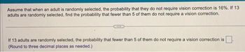 Assume that when an adult is randomly selected, the probability that they do not require vision correction is 16%. If 13
adults are randomly selected, find the probability that fewer than 5 of them do not require a vision correction.
If 13 adults are randomly selected, the probability that fewer than 5 of them do not require a vision correction is
(Round to three decimal places as needed.)