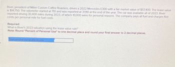 River, president of Miller Custom Coffee Roasters, drives a 2022 Mercedes E300 with a fair market value of $57,400. The lease value
is $14,750. The odometer started at 710 and was reported at 31,110 at the end of the year. The car was available all of 2023. River
reported driving 30,400 miles during 2023, of which 10,000 were for personal reasons. The company pays all fuel and charges five
cents per personal mile for fuel costs.
Required:
What is River's 2023 valuation using the lease value rule?
Note: Round "Percent of Personal Use" to one decimal place and round your final answer to 2 decimal places.
Total personal use taxable income