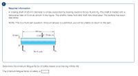 ### Required Information

A rotating shaft of 25-mm diameter is simply supported by bearing reaction forces \( R_1 \) and \( R_2 \). The shaft is loaded with a transverse load of 13 kN as shown in the figure. The shaft is made from AISI 1045 hot-rolled steel. The surface has been machined.

**NOTE:** This is a multi-part question. Once an answer is submitted, you will be unable to return to this part.

#### Diagram Explanation

The diagram illustrates a shaft supported by two bearings, \( R_1 \) and \( R_2 \). The diameter of the shaft is 25 mm. The shaft is subjected to a transverse load of 13 kN, positioned 200 mm from \( R_1 \) and 50 mm from \( R_2 \). The entire assembly portrays a shaft simply supported at two ends with a point load acting closer to one of the support bearings.

- **Dimensions:**
  - Shaft diameter: 25 mm
  - Distance between \( R_1 \) and the point of load application: 200 mm
  - Distance between the point of load application and \( R_2 \): 50 mm

The shaft diagram is not to scale.

### Task

Determine the minimum fatigue factor of safety based on achieving infinite life.

**The minimum fatigue factor of safety is: ___.**