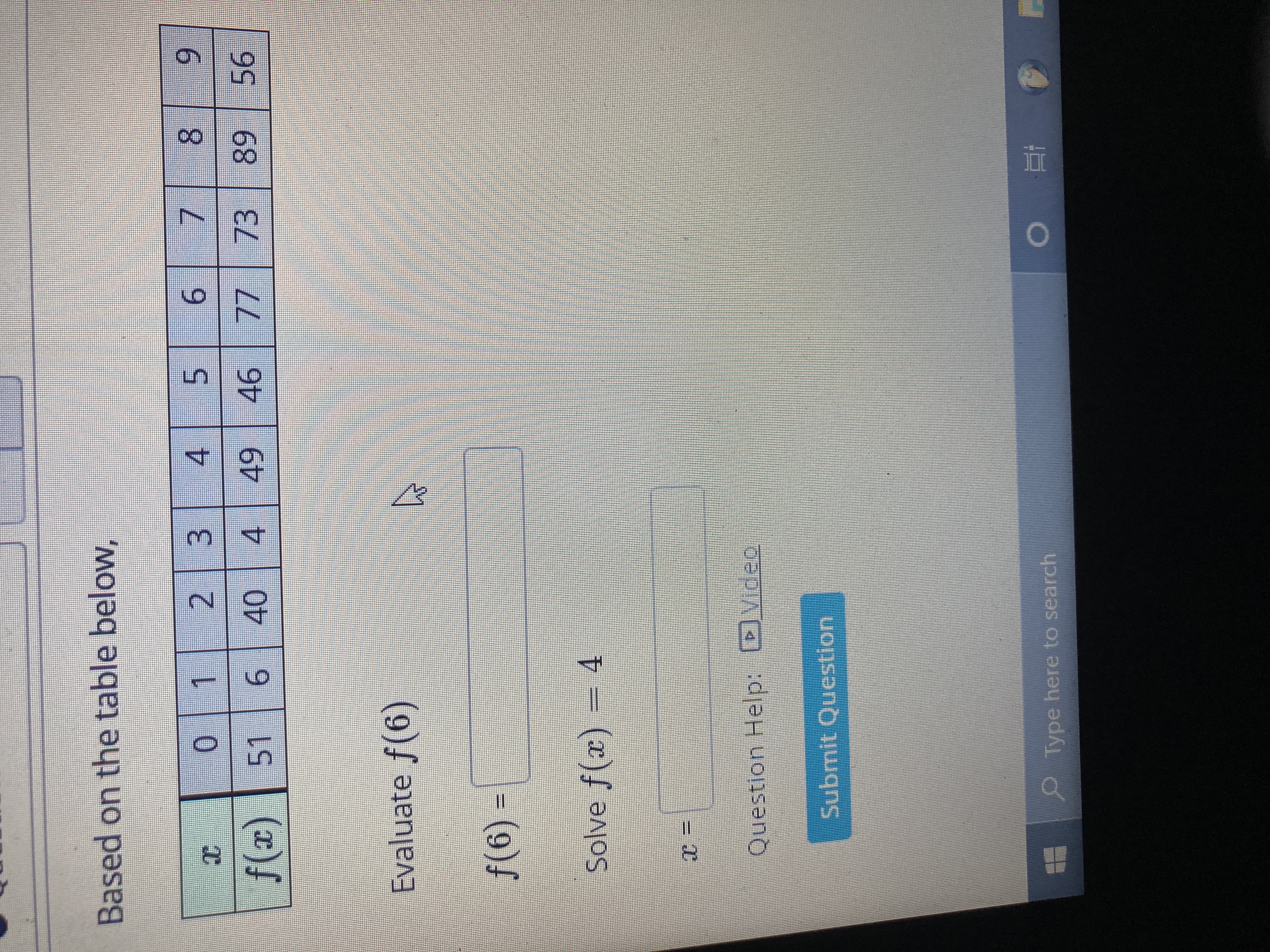 ### Evaluating and Solving Functions Using a Table

#### Based on the table below:

| \( x \) | 0 | 1 | 2 | 3 | 4 | 5 | 6 | 7 | 8 | 9 |
|---------|---|---|---|---|---|---|---|---|---|---|
| \( f(x) \) | 51 | 6 | 40 | 4 | 49 | 46 | 77 | 73 | 89 | 56 |

#### Evaluate \( f(6) \)

- **\( f(6) = \)**
  - Find the value of \( f(x) \) when \( x \) is 6 from the table, which is 77.

#### Solve \( f(x) = 4 \)

- **\( x = \)**
  - Determine the value of \( x \) where \( f(x) = 4 \). In this table, \( f(x) = 4 \) when \( x = 3 \).

**Question Help:**
- A video explanation is available for further assistance.

**Submit Question:**  
- Enter the correct answers in the fields provided and submit your response for evaluation.