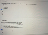 **Question 5**

If the consumer price index was 110 in the base year and 121 in the following year, then the inflation rate was:

a. 10 percent.  
b. 1 percent.  
c. -9.09 percent.  
d. 110 percent.  

- Selected answer: a  

---

**Question 6**

The USA imports milk. If its price increases, it will show up:

a. in the consumer price index and in the GDP deflator.  
b. in the consumer price index, but not in the GDP deflator.  
c. in the GDP deflator, but not in the consumer price index.  
d. in neither the consumer price index nor in the GDP deflator.  

- Selected answer: a